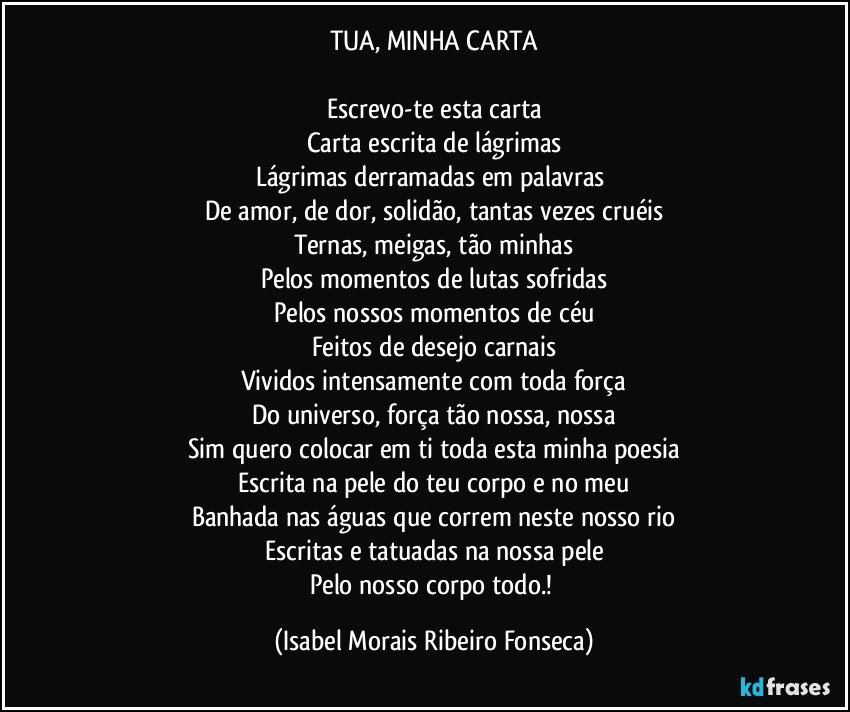 TUA, MINHA CARTA

Escrevo-te esta carta
Carta escrita de lágrimas
Lágrimas derramadas em palavras 
De amor, de dor, solidão, tantas vezes cruéis
Ternas, meigas, tão minhas
Pelos momentos de lutas sofridas
Pelos nossos momentos de céu
Feitos de desejo carnais
Vividos intensamente com toda força
Do universo, força tão nossa, nossa
Sim quero colocar em ti toda esta minha poesia
Escrita na pele do teu corpo e no meu
Banhada nas águas que correm neste nosso rio
Escritas e tatuadas na nossa pele
Pelo nosso corpo todo.! (Isabel Morais Ribeiro Fonseca)