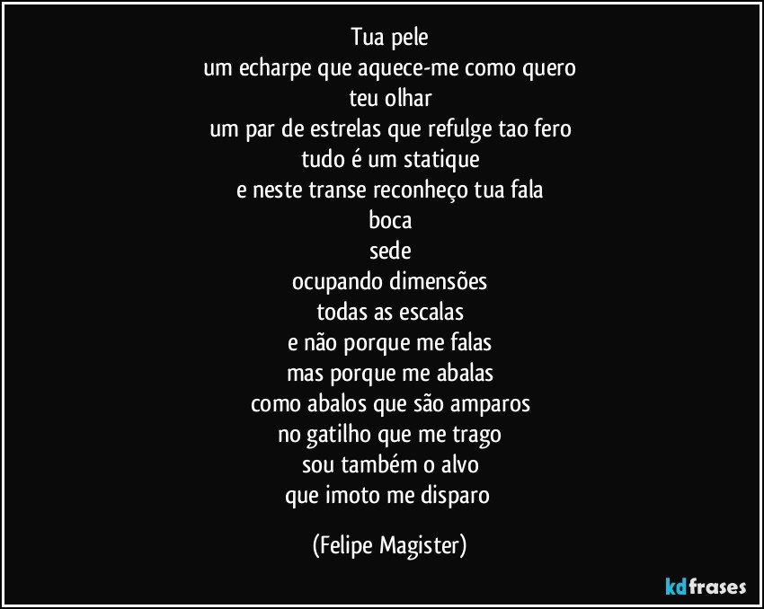 tua pele
um echarpe que aquece-me como quero
teu olhar
um par de estrelas que refulge tao fero
tudo é um statique
e neste transe reconheço tua fala
boca
sede
ocupando dimensões
todas as escalas
e não porque me falas
mas porque me abalas
como abalos que são amparos
no gatilho que me trago
sou também o alvo
que imoto me disparo (Felipe Magister)