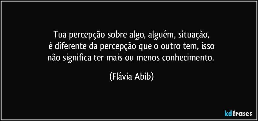 Tua percepção sobre algo, alguém, situação,
é diferente da percepção que o outro tem, isso
não significa ter mais ou menos conhecimento. (Flávia Abib)