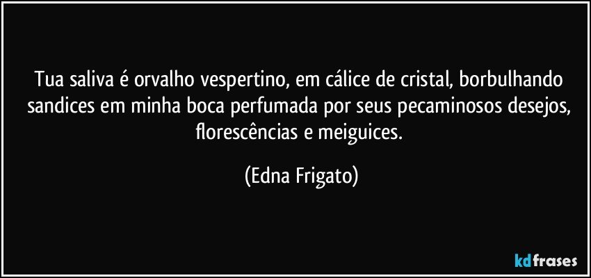 Tua saliva é orvalho vespertino, em cálice de cristal, borbulhando sandices em minha boca perfumada por seus pecaminosos desejos, florescências e meiguices. (Edna Frigato)