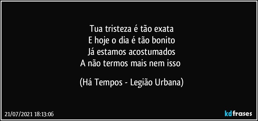 Tua tristeza é tão exata
E hoje o dia é tão bonito
Já estamos acostumados
A não termos mais nem isso (Há Tempos - Legião Urbana)