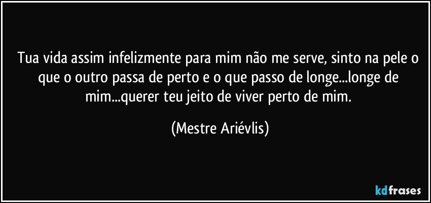 Tua vida assim infelizmente para mim não me serve, sinto na pele o que o outro passa de perto e o que passo de longe...longe de mim...querer teu jeito de viver perto de mim. (Mestre Ariévlis)