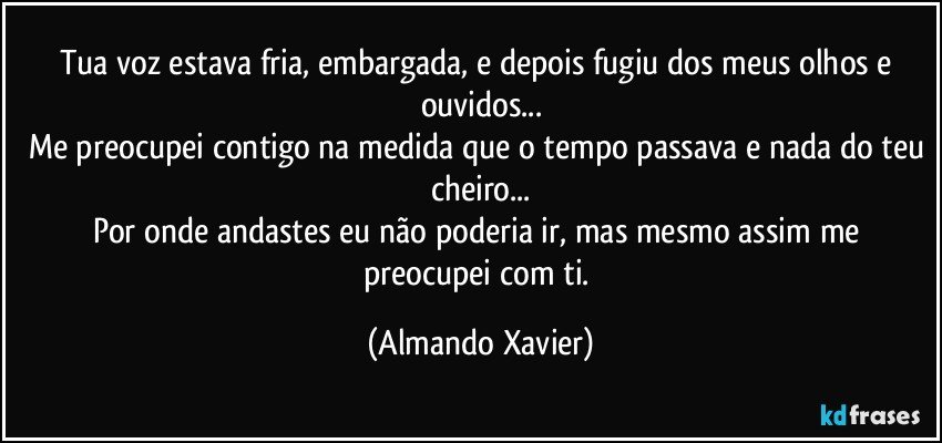 Tua voz estava fria, embargada, e depois fugiu dos meus olhos e ouvidos...
Me preocupei contigo na medida que o tempo passava e nada do teu cheiro...
Por onde andastes eu não poderia ir, mas mesmo assim me preocupei com ti. (Almando Xavier)