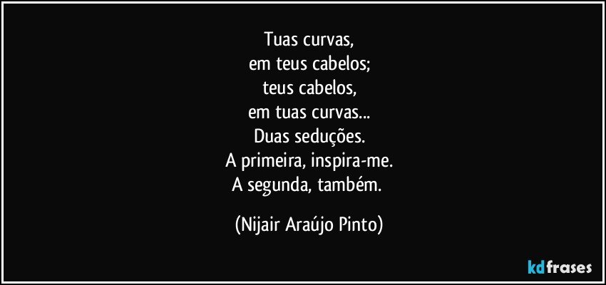 Tuas curvas,
em teus cabelos;
teus cabelos,
em tuas curvas...
Duas seduções.
A primeira, inspira-me.
A segunda, também. (Nijair Araújo Pinto)