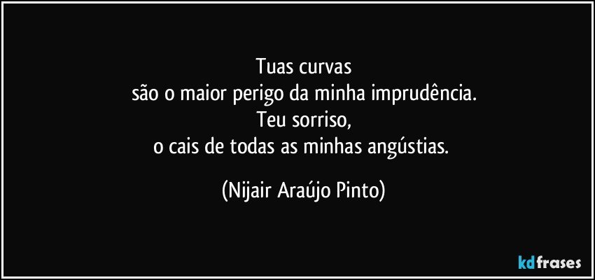 Tuas curvas
são o maior perigo da minha imprudência.
Teu sorriso,
o cais de todas as minhas angústias. (Nijair Araújo Pinto)