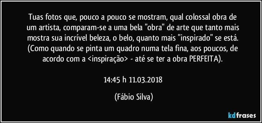 Tuas fotos que, pouco a pouco se mostram, qual  colossal obra de um artista, comparam-se a uma bela "obra" de arte que tanto mais mostra sua incrível beleza, o belo, quanto mais "inspirado" se está. (Como quando  se pinta um quadro numa tela fina, aos poucos, de acordo com a <inspiração> - até se ter a obra PERFEITA). 

14:45 h 11.03.2018 (Fábio Silva)