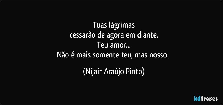 Tuas lágrimas
cessarão de agora em diante.
Teu amor...
Não é mais somente teu, mas nosso. (Nijair Araújo Pinto)