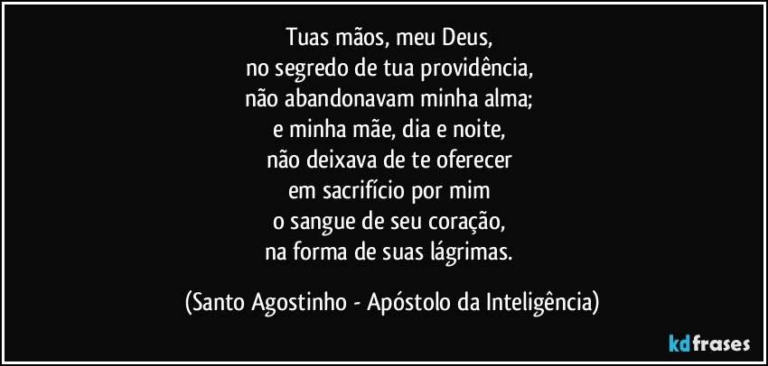 Tuas mãos, meu Deus, 
no segredo de tua providência, 
não abandonavam minha alma; 
e minha mãe, dia e noite, 
não deixava de te oferecer 
em sacrifício por mim 
o sangue de seu coração, 
na forma de suas lágrimas. (Santo Agostinho - Apóstolo da Inteligência)