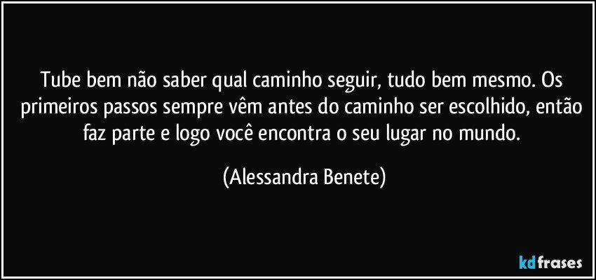 Tube bem não saber qual caminho seguir, tudo bem mesmo. Os primeiros passos sempre vêm antes do caminho ser escolhido, então faz parte e logo você encontra o seu lugar no mundo. (Alessandra Benete)