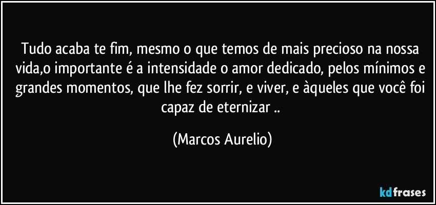 Tudo acaba te fim, mesmo o que temos de mais precioso  na nossa vida,o importante é a  intensidade o amor dedicado, pelos mínimos e grandes momentos, que lhe fez sorrir, e viver, e àqueles que você foi capaz de eternizar .. (Marcos Aurelio)