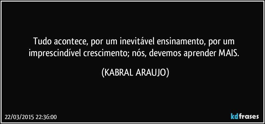 Tudo acontece, por um inevitável ensinamento, por um imprescindível crescimento; nós, devemos aprender MAIS. (KABRAL ARAUJO)