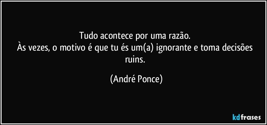 Tudo acontece por uma razão. 
Às vezes, o motivo é que tu és um(a) ignorante e toma decisões ruins. (André Ponce)