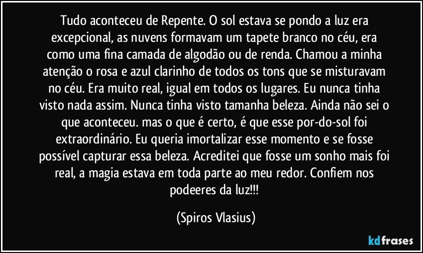 Tudo aconteceu de Repente. O sol estava se pondo a luz era excepcional, as nuvens formavam um tapete branco no céu, era como uma fina camada de algodão ou de renda. Chamou a minha atenção o rosa e azul clarinho de todos os tons que se misturavam no céu. Era muito real, igual em todos os lugares. Eu nunca tinha visto nada assim. Nunca tinha visto tamanha beleza. Ainda não sei o que aconteceu. mas o que é certo, é que esse por-do-sol foi extraordinário. Eu queria imortalizar esse momento e se fosse possível capturar essa beleza. Acreditei que fosse um sonho mais foi real, a magia estava em toda parte ao meu redor. Confiem nos podeeres da luz!!! (Spiros Vlasius)