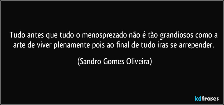 Tudo antes que tudo o menosprezado não é tão grandiosos como a arte de viver plenamente pois ao final de tudo iras se arrepender. (Sandro Gomes Oliveira)