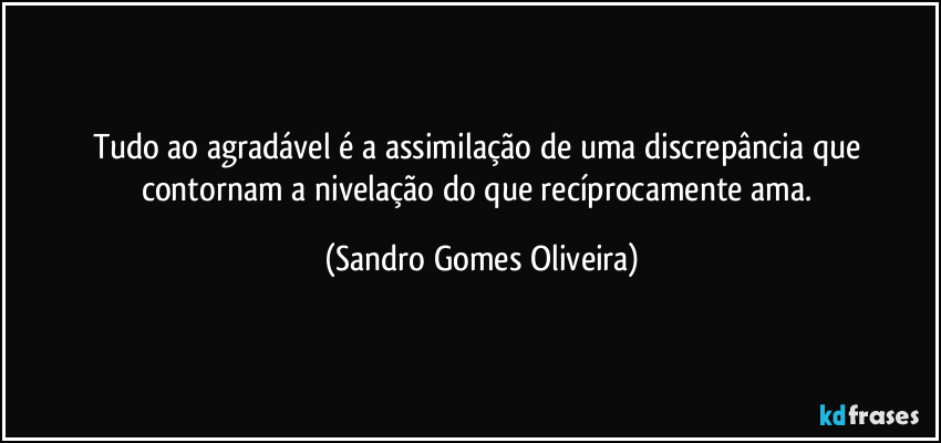 Tudo ao agradável é a assimilação de uma discrepância que contornam a nivelação do que recíprocamente ama. (Sandro Gomes Oliveira)