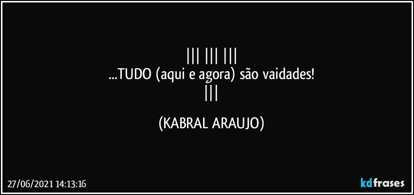   
...TUDO (aqui e agora) são vaidades!
     (KABRAL ARAUJO)