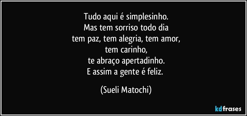 Tudo aqui é simplesinho.
Mas tem sorriso todo dia
tem paz, tem alegria, tem amor,
tem carinho,
te abraço apertadinho.
E assim a gente é feliz. (Sueli Matochi)