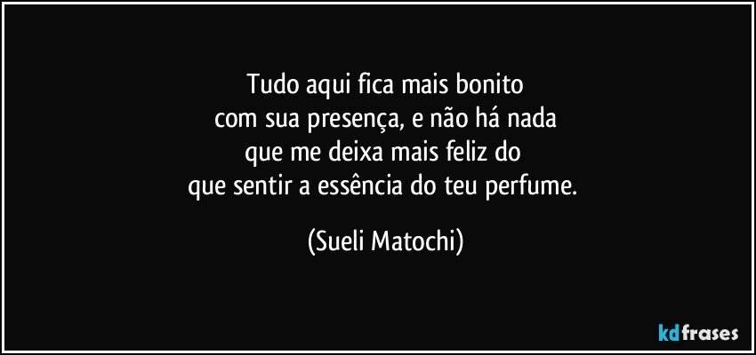 Tudo aqui fica mais bonito
com sua presença, e não há nada
que me deixa mais feliz do 
que sentir a essência do teu perfume. (Sueli Matochi)