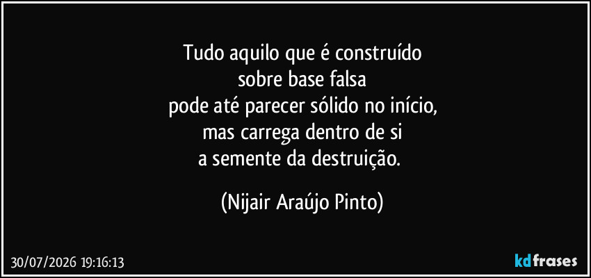 Tudo aquilo que é construído
sobre base falsa
pode até parecer sólido no início,
mas carrega dentro de si
a semente da destruição. (Nijair Araújo Pinto)