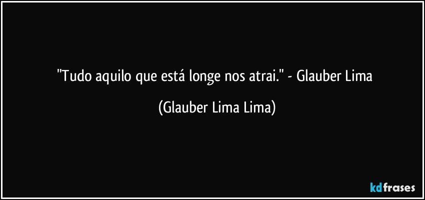 "Tudo aquilo que está longe nos atrai." - Glauber Lima (Glauber Lima Lima)