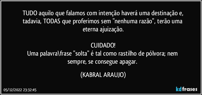 TUDO aquilo que falamos com intenção haverá uma destinação e,
tadavia, TODAS que proferimos sem "nenhuma razão", terão uma eterna ajuização.

CUIDADO!
Uma palavra\frase "solta" é tal como rastilho de pólvora; nem sempre, se consegue apagar. (KABRAL ARAUJO)