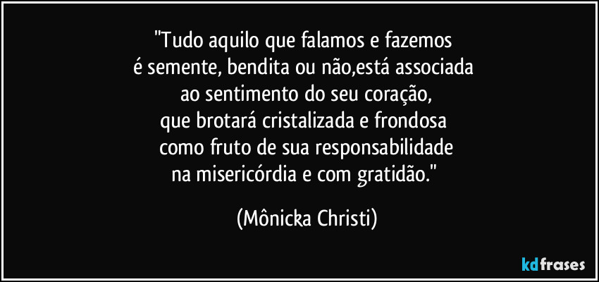 "Tudo aquilo que falamos e fazemos 
é semente, bendita ou não,está associada 
ao sentimento do seu coração,
que brotará cristalizada e frondosa 
como fruto de sua responsabilidade
na misericórdia e com gratidão." (Mônicka Christi)