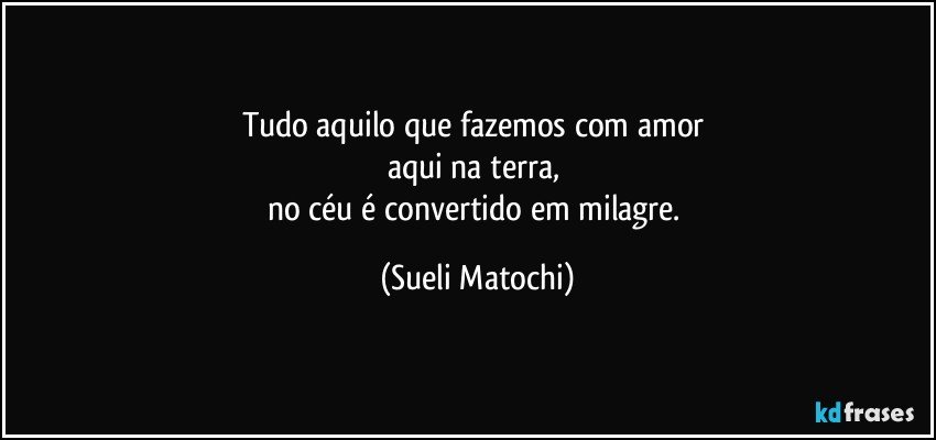 Tudo aquilo que fazemos com amor 
aqui na terra, 
no céu é convertido em milagre. (Sueli Matochi)