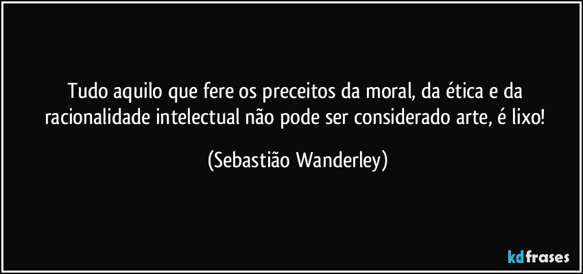 Tudo aquilo que fere os preceitos da moral, da ética e da racionalidade intelectual não pode ser considerado arte, é lixo! (Sebastião Wanderley)
