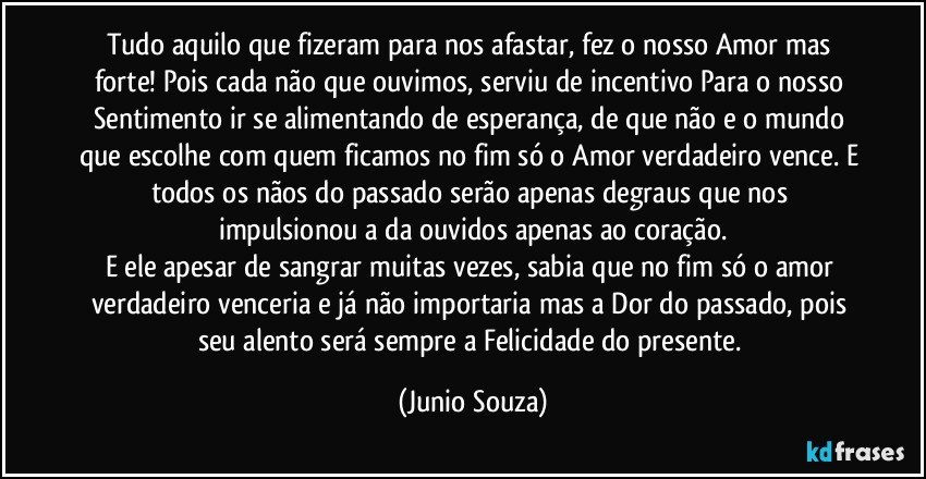 Tudo aquilo que fizeram para nos afastar, fez o nosso Amor mas forte! Pois cada não que ouvimos, serviu de incentivo Para o nosso Sentimento ir se alimentando de esperança, de que não e o mundo que escolhe com quem ficamos no fim só o Amor verdadeiro vence. E todos os nãos do passado serão apenas degraus que nos impulsionou a da ouvidos apenas ao coração.
E ele apesar de sangrar muitas vezes, sabia que no fim só o amor verdadeiro venceria e já não importaria mas a Dor do passado, pois seu alento será sempre a Felicidade do presente. (Junio Souza)