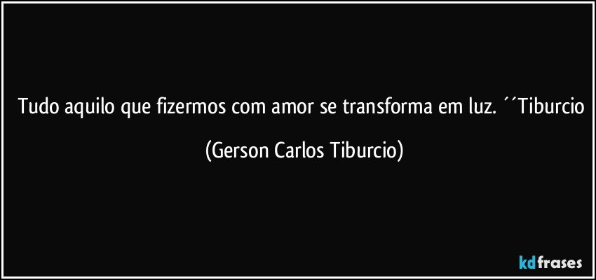 Tudo aquilo que fizermos com amor se transforma em luz. ´´Tiburcio (Gerson Carlos Tiburcio)