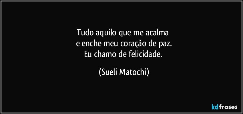 Tudo aquilo que me acalma 
e enche meu coração de paz.
Eu chamo de felicidade. (Sueli Matochi)