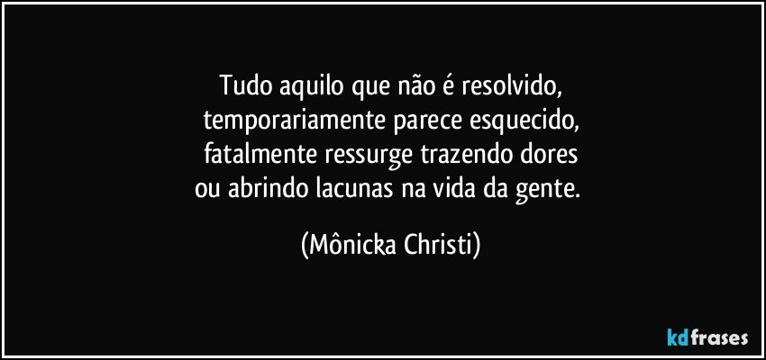 Tudo aquilo que não é resolvido,
temporariamente parece esquecido,
fatalmente ressurge trazendo dores
ou abrindo lacunas na vida da gente. (Mônicka Christi)