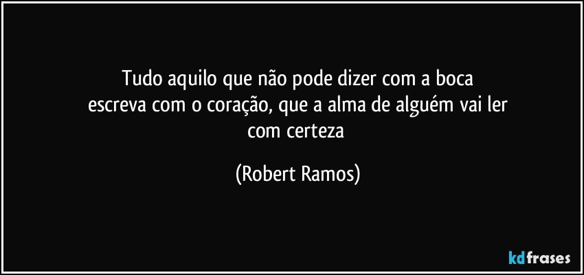 Tudo aquilo que não pode dizer com a boca
escreva com o coração, que a alma de alguém vai ler
com certeza (Robert Ramos)