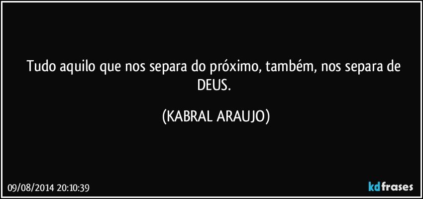 Tudo aquilo que nos separa do próximo, também, nos separa de DEUS. (KABRAL ARAUJO)