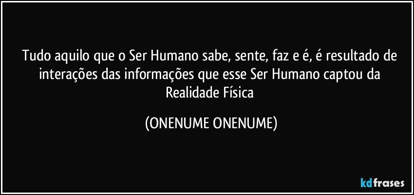 tudo aquilo que o Ser Humano sabe, sente, faz e é, é resultado de interações das informações que esse Ser Humano captou da Realidade Física (ONENUME ONENUME)
