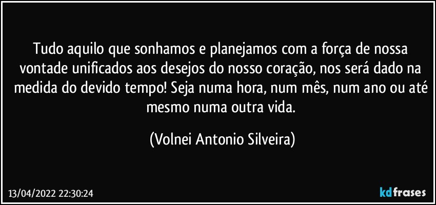 Tudo aquilo que sonhamos e planejamos com a força de nossa vontade unificados aos desejos do nosso coração, nos será dado na medida do devido tempo! Seja numa hora, num mês, num ano ou até mesmo numa outra vida. (Volnei Antonio Silveira)