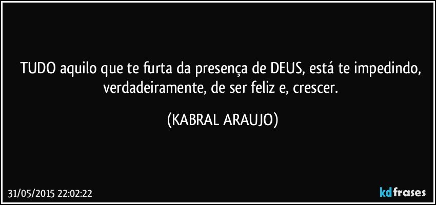 TUDO aquilo que te furta da presença de DEUS, está te impedindo, verdadeiramente, de ser feliz e, crescer. (KABRAL ARAUJO)