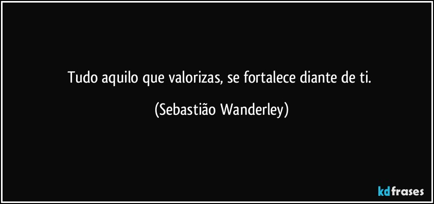 Tudo aquilo que valorizas, se fortalece diante de ti. (Sebastião Wanderley)
