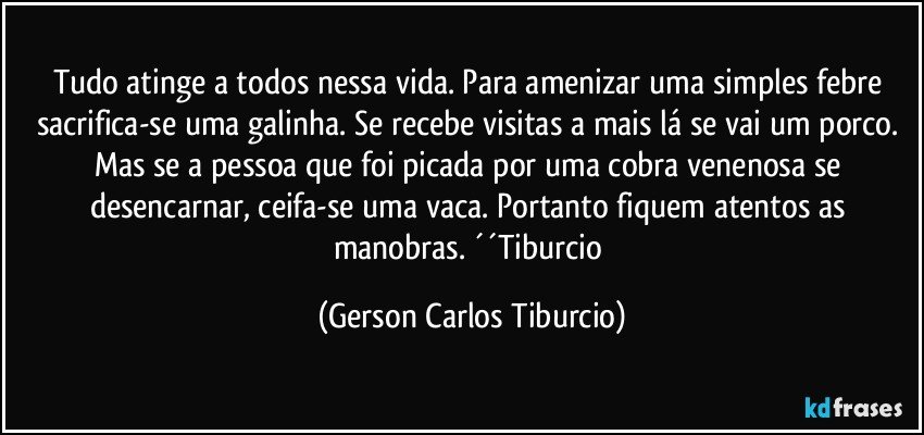 Tudo atinge a todos nessa vida. Para amenizar uma simples febre sacrifica-se uma galinha. Se recebe visitas a mais lá se vai um porco. Mas se a pessoa que foi picada por uma cobra venenosa se desencarnar, ceifa-se uma vaca. Portanto fiquem atentos as manobras. ´´Tiburcio (Gerson Carlos Tiburcio)