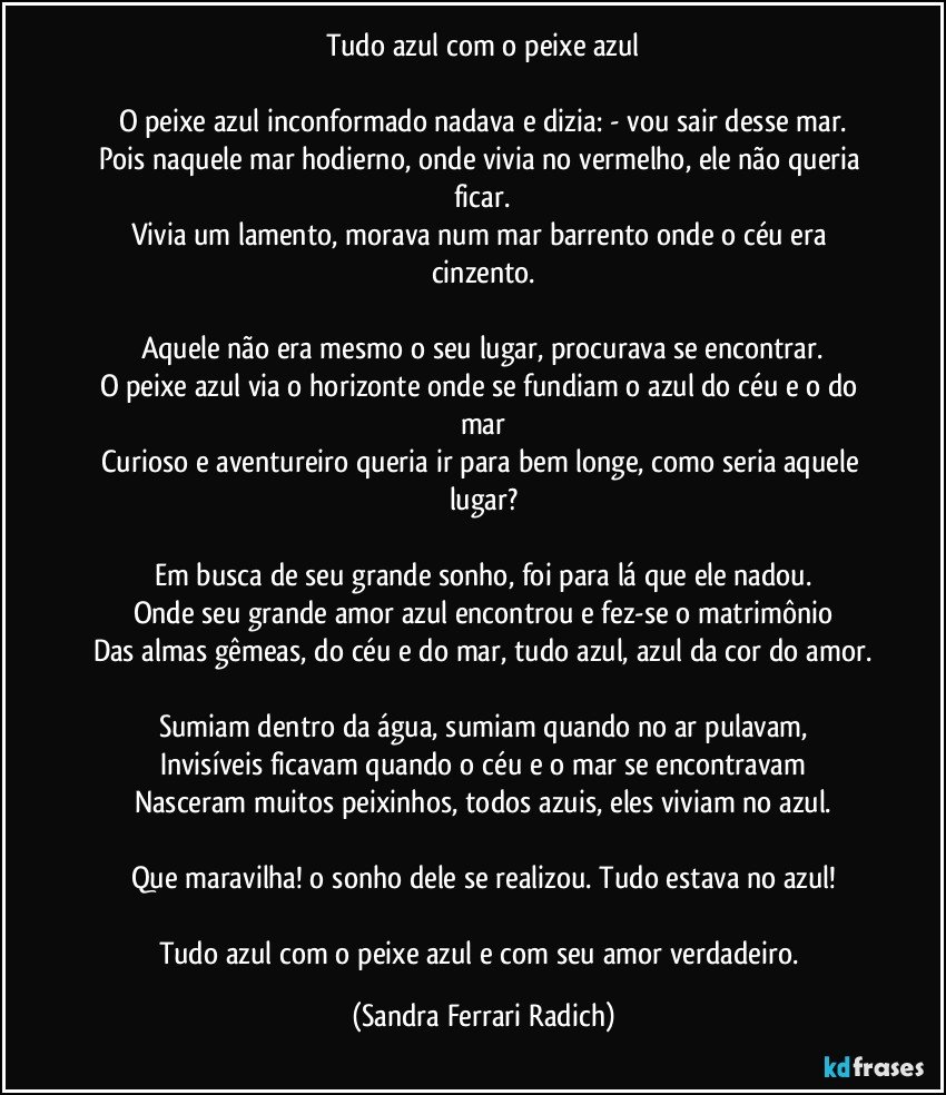 Tudo azul com o peixe azul

O peixe azul inconformado nadava e dizia: - vou sair desse mar.
Pois naquele mar hodierno, onde vivia no vermelho, ele não queria ficar.
Vivia um lamento, morava num mar barrento onde o céu era cinzento.

Aquele não era mesmo o seu lugar, procurava se encontrar.
O peixe azul via o horizonte onde se fundiam o azul do céu e o do mar
Curioso e aventureiro queria ir para bem longe, como seria aquele lugar?

Em busca de seu grande sonho, foi para lá que ele nadou.
Onde seu grande amor azul encontrou e fez-se o matrimônio
Das almas gêmeas, do céu e do mar, tudo azul, azul da cor do amor.

Sumiam dentro da água, sumiam quando no ar pulavam,
Invisíveis ficavam quando o céu e o mar se encontravam
Nasceram muitos peixinhos, todos azuis, eles viviam no azul.

Que maravilha! o sonho dele se realizou. Tudo estava no azul!

Tudo azul com o peixe azul e com seu amor verdadeiro. (Sandra Ferrari Radich)