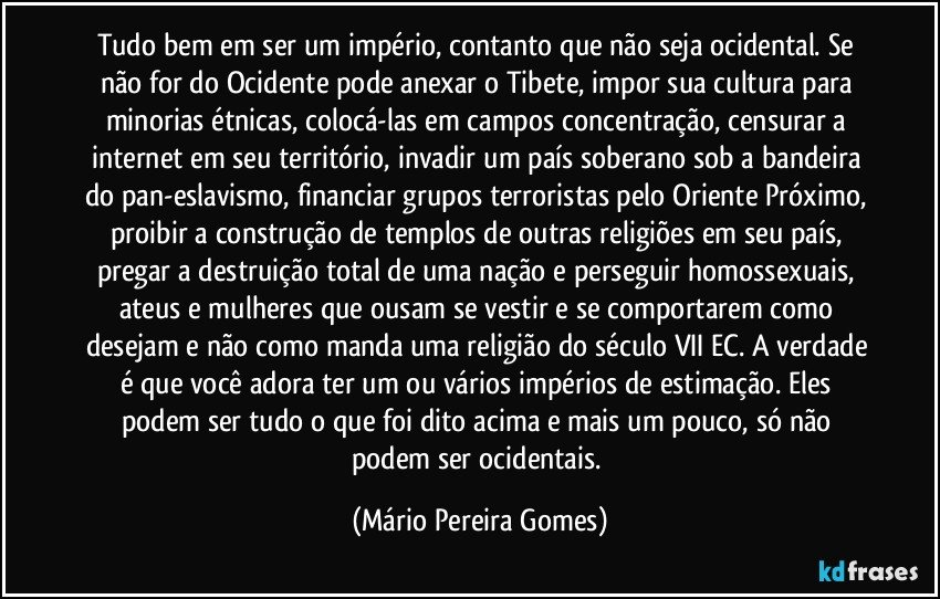 Tudo bem em ser um império, contanto que não seja ocidental. Se não for do Ocidente pode anexar o Tibete, impor sua cultura para minorias étnicas, colocá-las em campos concentração, censurar a internet em seu território, invadir um país soberano sob a bandeira do pan-eslavismo, financiar grupos terroristas pelo Oriente Próximo, proibir a construção de templos de outras religiões em seu país, pregar a destruição total de uma nação e perseguir homossexuais, ateus e mulheres que ousam se vestir e se comportarem como desejam e não como manda uma religião do século VII EC. A verdade é que você adora ter um ou vários impérios de estimação. Eles podem ser tudo o que foi dito acima e mais um pouco, só não podem ser ocidentais. (Mário Pereira Gomes)