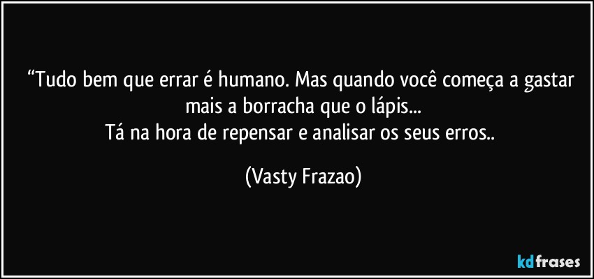 “Tudo bem que errar é humano. Mas quando você começa a gastar mais a borracha que o lápis...
Tá na hora de repensar e analisar os seus erros.. (Vasty Frazao)