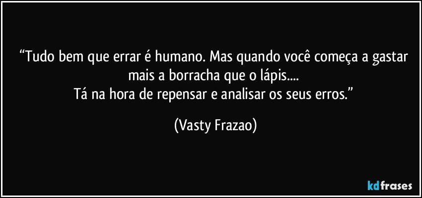 “Tudo bem que errar é humano. Mas quando você começa a gastar mais a borracha que o lápis... 
Tá na hora de repensar e analisar os seus  erros.” (Vasty Frazao)