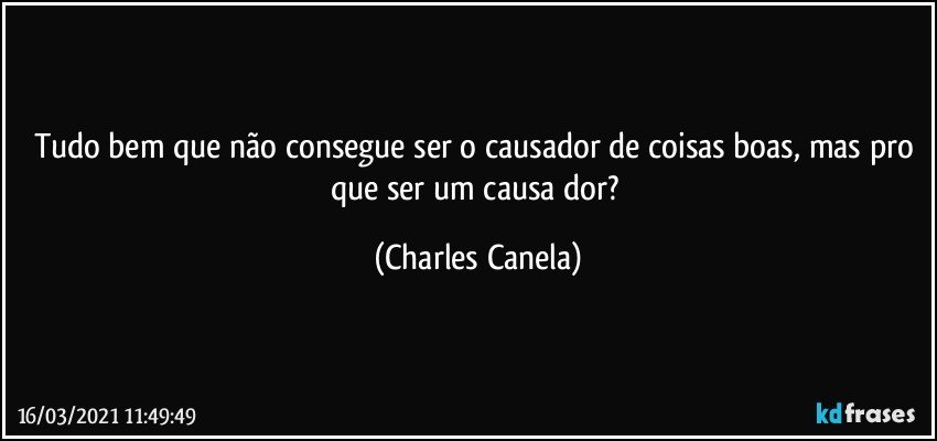 Tudo bem que não consegue ser o causador de coisas boas, mas pro que ser um causa dor? (Charles Canela)