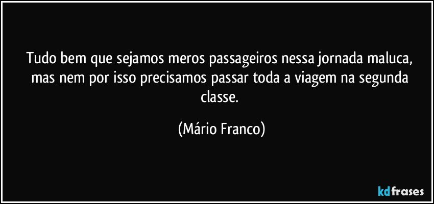 Tudo bem que sejamos meros passageiros nessa jornada maluca, mas nem por isso precisamos passar toda a viagem na segunda classe. (Mário Franco)