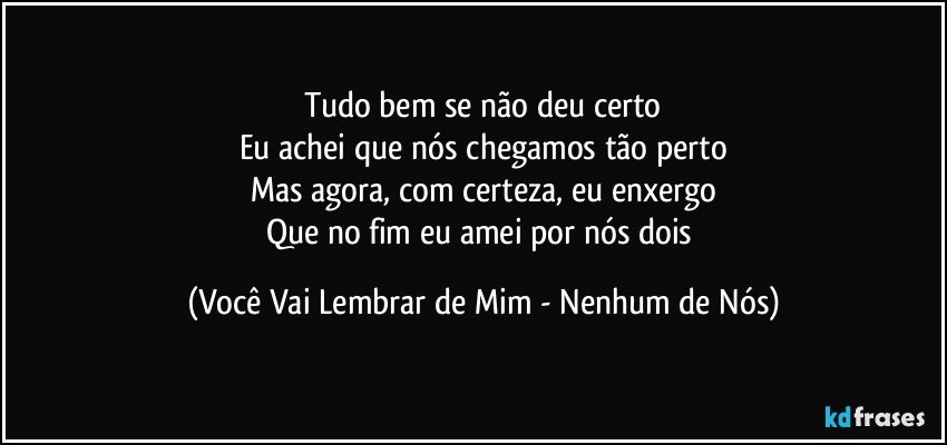 Tudo bem se não deu certo
Eu achei que nós chegamos tão perto
Mas agora, com certeza, eu enxergo
Que no fim eu amei por nós dois (Você Vai Lembrar de Mim - Nenhum de Nós)