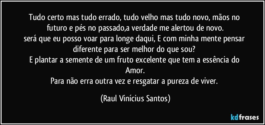 Tudo certo mas tudo errado, tudo velho mas tudo novo, mãos no futuro e pés no passado,a verdade me alertou de novo.
será que eu posso voar para longe daqui, E com minha mente pensar diferente para ser melhor do que sou? 
E plantar a semente de um fruto excelente que tem a essência do Amor.
Para não erra outra vez e resgatar a pureza de viver. (Raul Vinícius Santos)