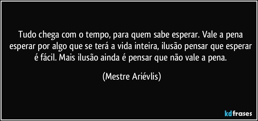 Tudo chega com o tempo, para quem sabe esperar. Vale a pena esperar por algo que se terá a vida inteira, ilusão pensar que esperar é fácil. Mais ilusão ainda é pensar que não vale a pena. (Mestre Ariévlis)