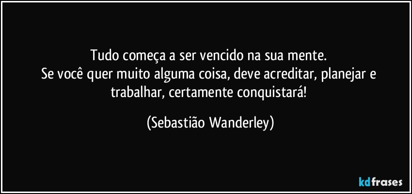 Tudo começa a ser vencido na sua mente. 
Se você quer muito alguma coisa, deve acreditar, planejar e trabalhar, certamente conquistará! (Sebastião Wanderley)