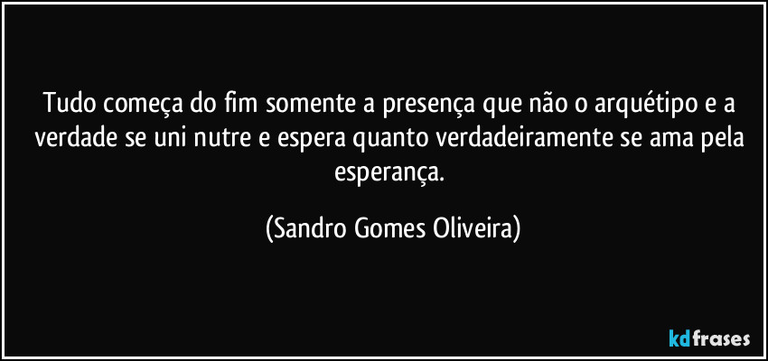 Tudo começa do fim somente a presença que não o arquétipo e a verdade se uni nutre e espera quanto verdadeiramente se ama pela esperança. (Sandro Gomes Oliveira)